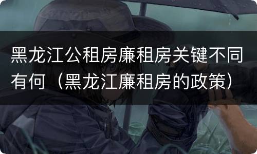 黑龙江公租房廉租房关键不同有何（黑龙江廉租房的政策）