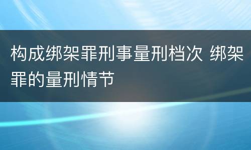 构成绑架罪刑事量刑档次 绑架罪的量刑情节