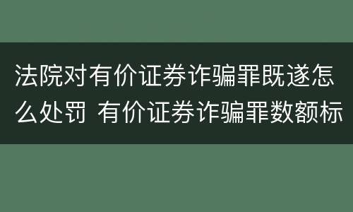 法院对有价证券诈骗罪既遂怎么处罚 有价证券诈骗罪数额标准