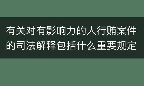 有关对有影响力的人行贿案件的司法解释包括什么重要规定
