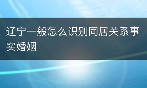 辽宁一般怎么识别同居关系事实婚姻