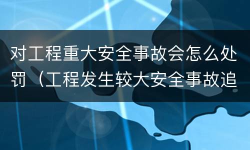 对工程重大安全事故会怎么处罚（工程发生较大安全事故追究哪些人员责任）