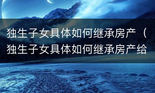 独生子女具体如何继承房产（独生子女具体如何继承房产给子女）