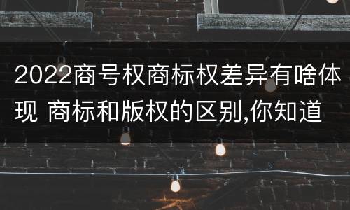 2022商号权商标权差异有啥体现 商标和版权的区别,你知道多少?