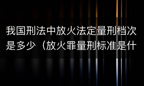 我国刑法中放火法定量刑档次是多少（放火罪量刑标准是什么）