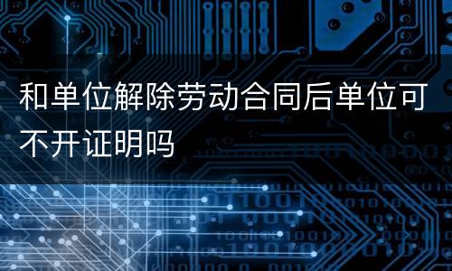 和单位解除劳动合同后单位可不开证明吗