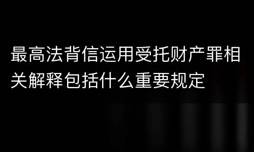 最高法背信运用受托财产罪相关解释包括什么重要规定