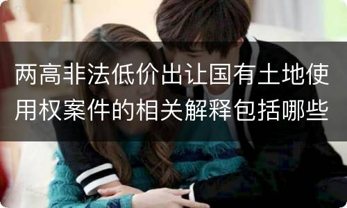 两高非法低价出让国有土地使用权案件的相关解释包括哪些重要内容
