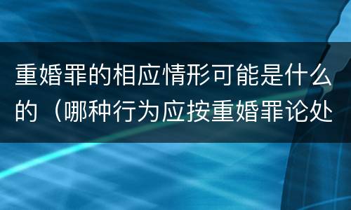 重婚罪的相应情形可能是什么的（哪种行为应按重婚罪论处）