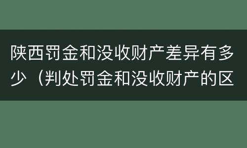 陕西罚金和没收财产差异有多少（判处罚金和没收财产的区别）