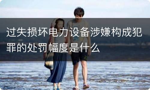 过失损坏电力设备涉嫌构成犯罪的处罚幅度是什么