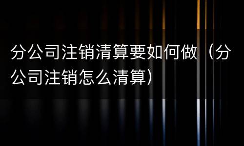 分公司注销清算要如何做（分公司注销怎么清算）