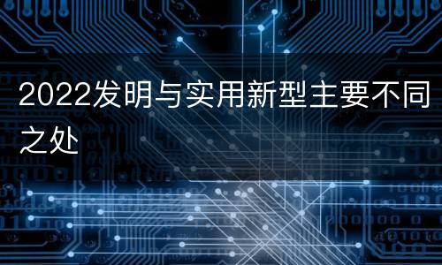 2022发明与实用新型主要不同之处