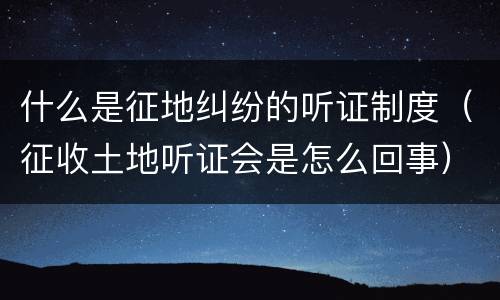 什么是征地纠纷的听证制度（征收土地听证会是怎么回事）