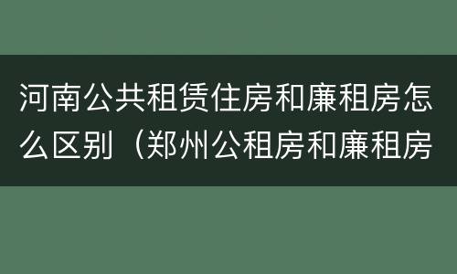 河南公共租赁住房和廉租房怎么区别（郑州公租房和廉租房）