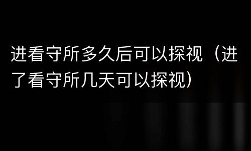 进看守所多久后可以探视（进了看守所几天可以探视）