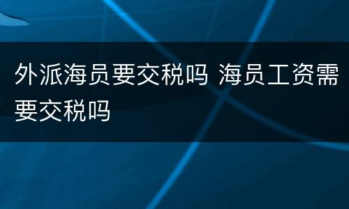 外派海员要交税吗 海员工资需要交税吗