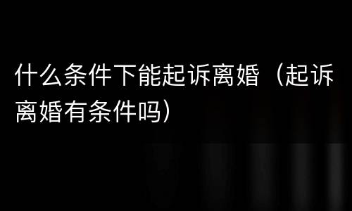 什么条件下能起诉离婚（起诉离婚有条件吗）