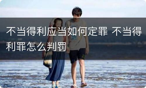 不当得利应当如何定罪 不当得利罪怎么判罚