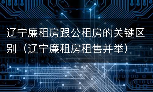 辽宁廉租房跟公租房的关键区别（辽宁廉租房租售并举）