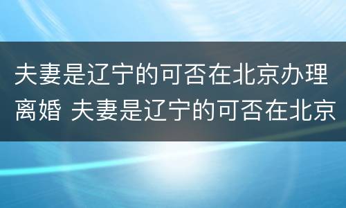 夫妻是辽宁的可否在北京办理离婚 夫妻是辽宁的可否在北京办理离婚登记