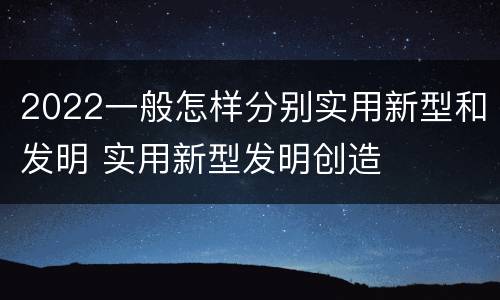 2022一般怎样分别实用新型和发明 实用新型发明创造
