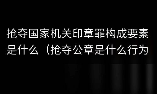 抢夺国家机关印章罪构成要素是什么（抢夺公章是什么行为）