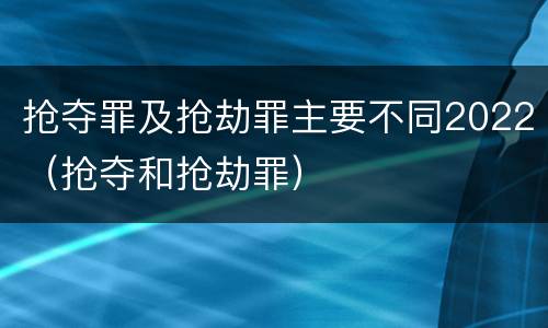 抢夺罪及抢劫罪主要不同2022（抢夺和抢劫罪）