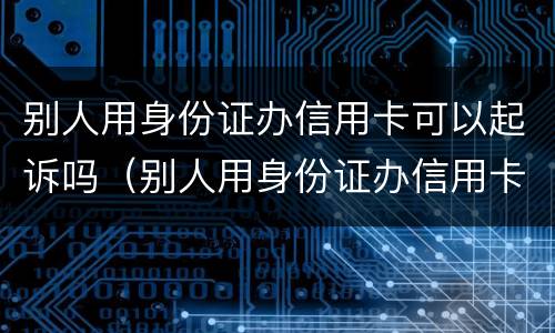 别人用身份证办信用卡可以起诉吗（别人用身份证办信用卡可以起诉吗）