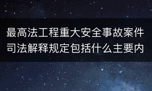 最高法工程重大安全事故案件司法解释规定包括什么主要内容
