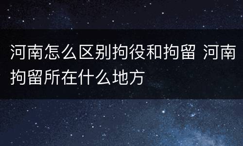 河南怎么区别拘役和拘留 河南拘留所在什么地方