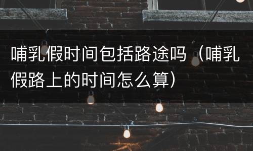 哺乳假时间包括路途吗（哺乳假路上的时间怎么算）