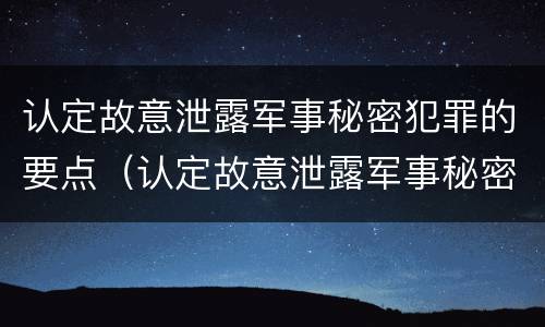认定故意泄露军事秘密犯罪的要点（认定故意泄露军事秘密犯罪的要点有哪些）