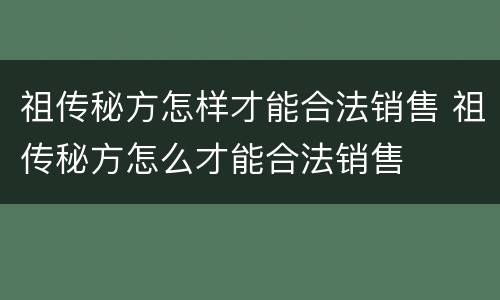 祖传秘方怎样才能合法销售 祖传秘方怎么才能合法销售