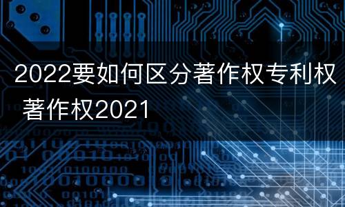 2022要如何区分著作权专利权 著作权2021