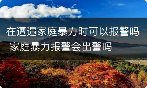 在遭遇家庭暴力时可以报警吗 家庭暴力报警会出警吗