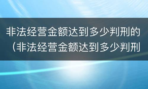非法经营金额达到多少判刑的（非法经营金额达到多少判刑的标准）