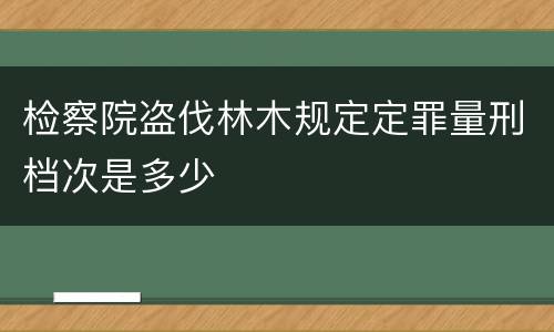 检察院盗伐林木规定定罪量刑档次是多少