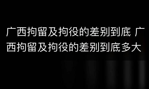 广西拘留及拘役的差别到底 广西拘留及拘役的差别到底多大