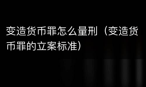 变造货币罪怎么量刑（变造货币罪的立案标准）