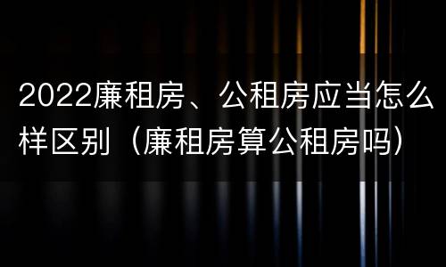 2022廉租房、公租房应当怎么样区别（廉租房算公租房吗）