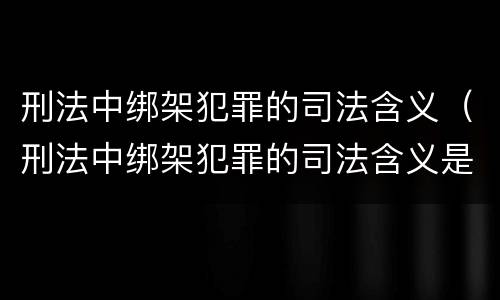 刑法中绑架犯罪的司法含义（刑法中绑架犯罪的司法含义是什么）