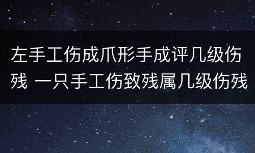 左手工伤成爪形手成评几级伤残 一只手工伤致残属几级伤残