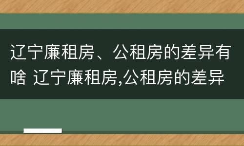 辽宁廉租房、公租房的差异有啥 辽宁廉租房,公租房的差异有啥区别