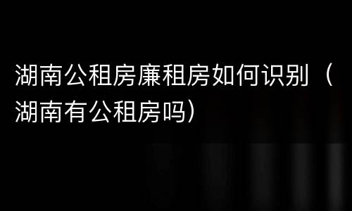 湖南公租房廉租房如何识别（湖南有公租房吗）