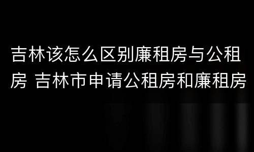 吉林该怎么区别廉租房与公租房 吉林市申请公租房和廉租房的条件