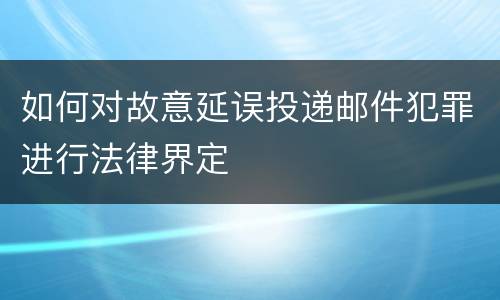 如何对故意延误投递邮件犯罪进行法律界定