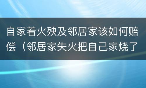 自家着火殃及邻居家该如何赔偿（邻居家失火把自己家烧了谁来赔）