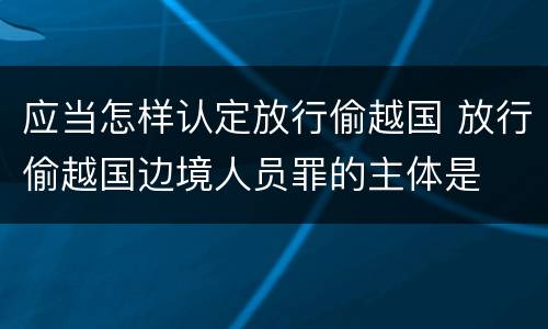 应当怎样认定放行偷越国 放行偷越国边境人员罪的主体是