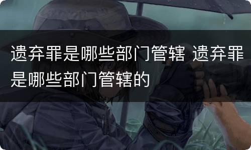 遗弃罪是哪些部门管辖 遗弃罪是哪些部门管辖的
